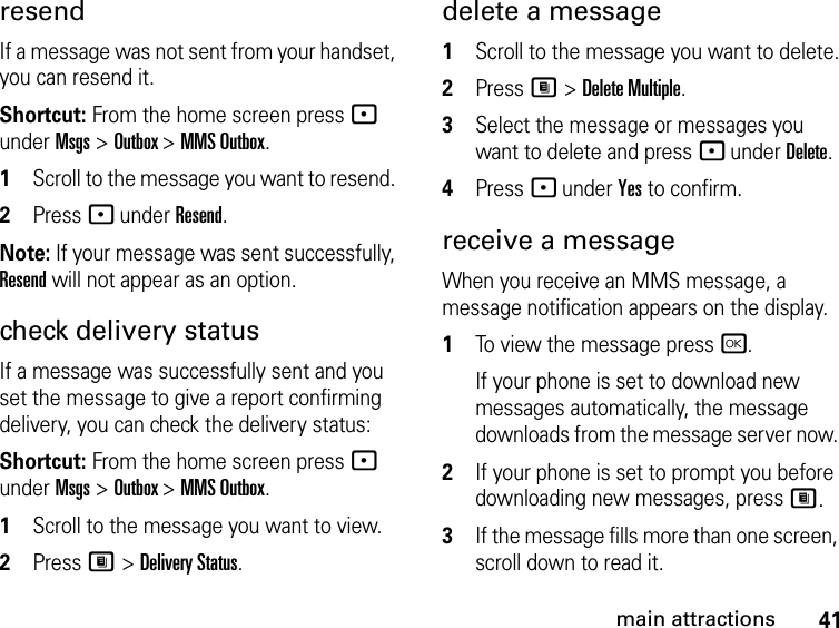 41main attractionsresendIf a message was not sent from your handset, you can resend it. Shortcut: From the home screen press - under Msgs &gt; Outbox &gt; MMS Outbox.1Scroll to the message you want to resend. 2Press - under Resend. Note: If your message was sent successfully, Resend will not appear as an option.check delivery status If a message was successfully sent and you set the message to give a report confirming delivery, you can check the delivery status: Shortcut: From the home screen press - under Msgs &gt; Outbox &gt; MMS Outbox.1Scroll to the message you want to view.2Press M &gt; Delivery Status. delete a message1Scroll to the message you want to delete.2Press M &gt; Delete Multiple.3Select the message or messages you want to delete and press - under Delete.4Press - under Yes to confirm.receive a message When you receive an MMS message, a message notification appears on the display. 1To view the message press r. If your phone is set to download new messages automatically, the message downloads from the message server now. 2If your phone is set to prompt you before downloading new messages, press M.3If the message fills more than one screen, scroll down to read it. 