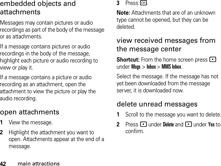 42main attractionsembedded objects and attachments Messages may contain pictures or audio recordings as part of the body of the message or as attachments. If a message contains pictures or audio recordings in the body of the message, highlight each picture or audio recording to view or play it. If a message contains a picture or audio recording as an attachment, open the attachment to view the picture or play the audio recording.open attachments1View the message.2Highlight the attachment you want to open. Attachments appear at the end of a message.3Press r. Note: Attachments that are of an unknown type cannot be opened, but they can be deleted.view received messages from the message center Shortcut: From the home screen press - under Msgs &gt; Inbox &gt; MMS Inbox.Select the message. If the message has not yet been downloaded from the message server, it is downloaded now.delete unread messages 1Scroll to the message you want to delete.2Press - under Delete and - under Yes to confirm.