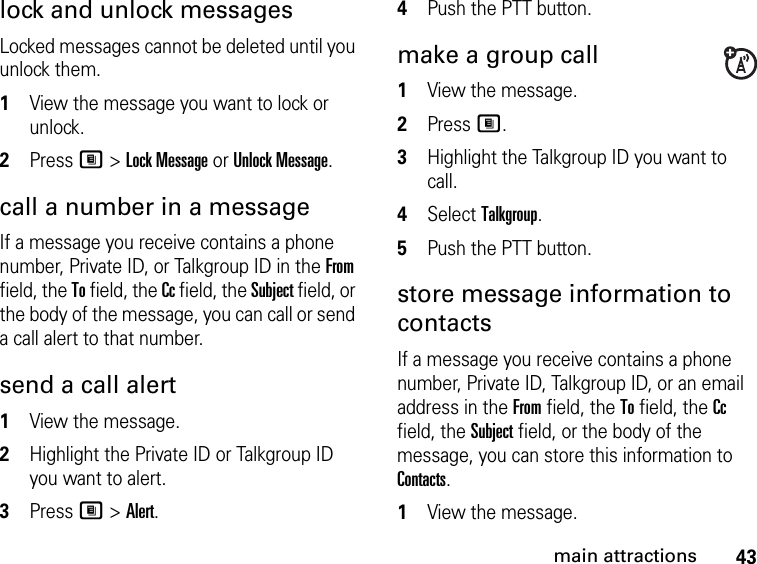 43main attractionslock and unlock messagesLocked messages cannot be deleted until you unlock them. 1View the message you want to lock or unlock. 2Press M &gt; Lock Message or Unlock Message. call a number in a message If a message you receive contains a phone number, Private ID, or Talkgroup ID in the From field, the To field, the Cc field, the Subject field, or the body of the message, you can call or send a call alert to that number. send a call alert 1View the message.2Highlight the Private ID or Talkgroup ID you want to alert. 3Press M &gt; Alert. 4Push the PTT button. make a group call 1View the message. 2Press M.3Highlight the Talkgroup ID you want to call. 4Select Talkgroup. 5Push the PTT button. store message information to contacts If a message you receive contains a phone number, Private ID, Talkgroup ID, or an email address in the From field, the To field, the Cc field, the Subject field, or the body of the message, you can store this information to Contacts. 1View the message. 