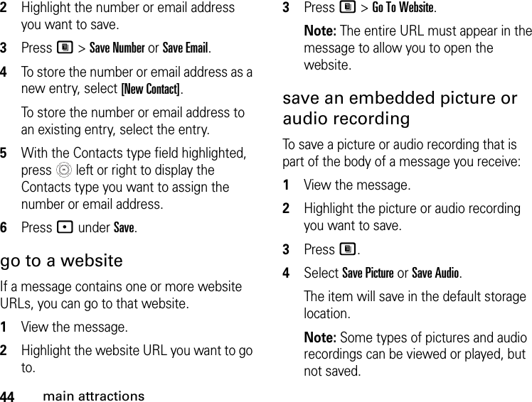 44main attractions2Highlight the number or email address you want to save. 3Press M &gt; Save Number or Save Email. 4To store the number or email address as a new entry, select [New Contact].To store the number or email address to an existing entry, select the entry. 5With the Contacts type field highlighted, press   left or right to display the Contacts type you want to assign the number or email address. 6Press - under Save. go to a website If a message contains one or more website URLs, you can go to that website. 1View the message. 2Highlight the website URL you want to go to. 3Press M &gt; Go To Website. Note: The entire URL must appear in the message to allow you to open the website. save an embedded picture or audio recording To save a picture or audio recording that is part of the body of a message you receive: 1View the message. 2Highlight the picture or audio recording you want to save. 3Press M. 4Select Save Picture or Save Audio. The item will save in the default storage location. Note: Some types of pictures and audio recordings can be viewed or played, but not saved. 