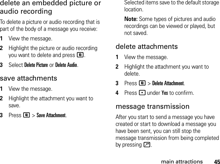 45main attractionsdelete an embedded picture or audio recording To delete a picture or audio recording that is part of the body of a message you receive: 1View the message. 2Highlight the picture or audio recording you want to delete and press M. 3Select Delete Picture or Delete Audio.save attachments 1View the message.2Highlight the attachment you want to save. 3Press M &gt; Save Attachment. Selected items save to the default storage location. Note: Some types of pictures and audio recordings can be viewed or played, but not saved.delete attachments 1View the message. 2Highlight the attachment you want to delete. 3Press M &gt; Delete Attachment. 4Press - under Yes to confirm. message transmission After you start to send a message you have created or start to download a message you have been sent, you can still stop the message transmission from being completed by pressing o.