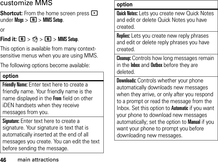 46main attractionscustomize MMS Shortcut: From the home screen press - under Msgs &gt; M &gt; MMS Setup.orFind it: M &gt; g &gt; M &gt; MMS Setup.This option is available from many context-sensitive menus when you are using MMS.The following options become available: optionFriendly Name: Enter text here to create a friendly name. Your friendly name is the name displayed in the From field on other iDEN handsets when they receive messages from you. Signature: Enter text here to create a signature. Your signature is text that is automatically inserted at the end of all messages you create. You can edit the text before sending the message. Quick Notes: Lets you create new Quick Notes and edit or delete Quick Notes you have created. Replies: Lets you create new reply phrases and edit or delete reply phrases you have created. Cleanup: Controls how long messages remain in the Inbox and Outbox before they are deleted. Downloads: Controls whether your phone automatically downloads new messages when they arrive, or only after you respond to a prompt or read the message from the Inbox. Set this option to Automatic if you want your phone to download new messages automatically; set the option to Manual if you want your phone to prompt you before downloading new messages. option