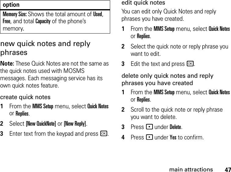 47main attractionsnew quick notes and reply phrases Note: These Quick Notes are not the same as the quick notes used with MOSMS messages. Each messaging service has its own quick notes feature. create quick notes1From the MMS Setup menu, select Quick Notes or Replies. 2Select [New QuickNote] or [New Reply]. 3Enter text from the keypad and press r.edit quick notes You can edit only Quick Notes and reply phrases you have created. 1From the MMS Setup menu, select Quick Notes or Replies. 2Select the quick note or reply phrase you want to edit. 3Edit the text and press r. delete only quick notes and reply phrases you have created1From the MMS Setup menu, select Quick Notes or Replies. 2Scroll to the quick note or reply phrase you want to delete. 3Press - under Delete. 4Press - under Yes to confirm. Memory Size: Shows the total amount of Used, Free, and total Capacity of the phone’s memory.option