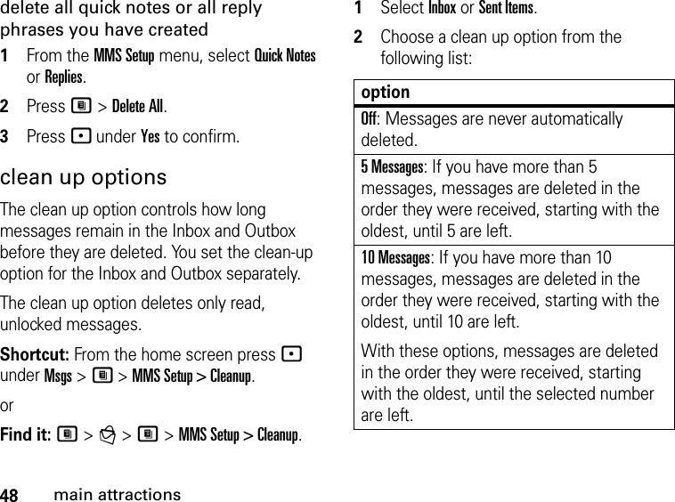 48main attractionsdelete all quick notes or all reply phrases you have created1From the MMS Setup menu, select Quick Notes or Replies. 2Press M &gt; Delete All. 3Press - under Yes to confirm. clean up optionsThe clean up option controls how long messages remain in the Inbox and Outbox before they are deleted. You set the clean-up option for the Inbox and Outbox separately. The clean up option deletes only read, unlocked messages. Shortcut: From the home screen press - under Msgs &gt; M &gt; MMS Setup &gt; Cleanup.orFind it: M &gt; g &gt; M &gt; MMS Setup &gt; Cleanup.1Select Inbox or Sent Items.2Choose a clean up option from the following list:optionOff: Messages are never automatically deleted.5 Messages: If you have more than 5 messages, messages are deleted in the order they were received, starting with the oldest, until 5 are left. 10 Messages: If you have more than 10 messages, messages are deleted in the order they were received, starting with the oldest, until 10 are left.With these options, messages are deleted in the order they were received, starting with the oldest, until the selected number are left.