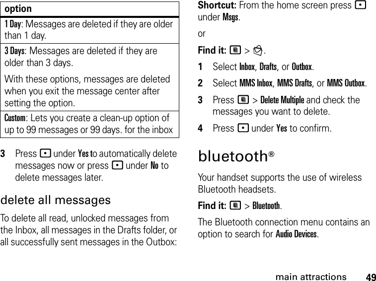 49main attractions3Press - under Yes to automatically delete messages now or press - under No to delete messages later. delete all messages To delete all read, unlocked messages from the Inbox, all messages in the Drafts folder, or all successfully sent messages in the Outbox: Shortcut: From the home screen press - under Msgs.orFind it: M &gt; g. 1Select Inbox, Drafts, or Outbox.2Select MMS Inbox, MMS Drafts, or MMS Outbox.3Press M &gt; Delete Multiple and check the messages you want to delete. 4Press - under Yes to confirm.bluetooth® Your handset supports the use of wireless Bluetooth headsets. Find it: M &gt; Bluetooth.The Bluetooth connection menu contains an option to search for Audio Devices.1 Day: Messages are deleted if they are older than 1 day. 3 Days: Messages are deleted if they are older than 3 days. With these options, messages are deleted when you exit the message center after setting the option.Custom: Lets you create a clean-up option of up to 99 messages or 99 days. for the inbox option
