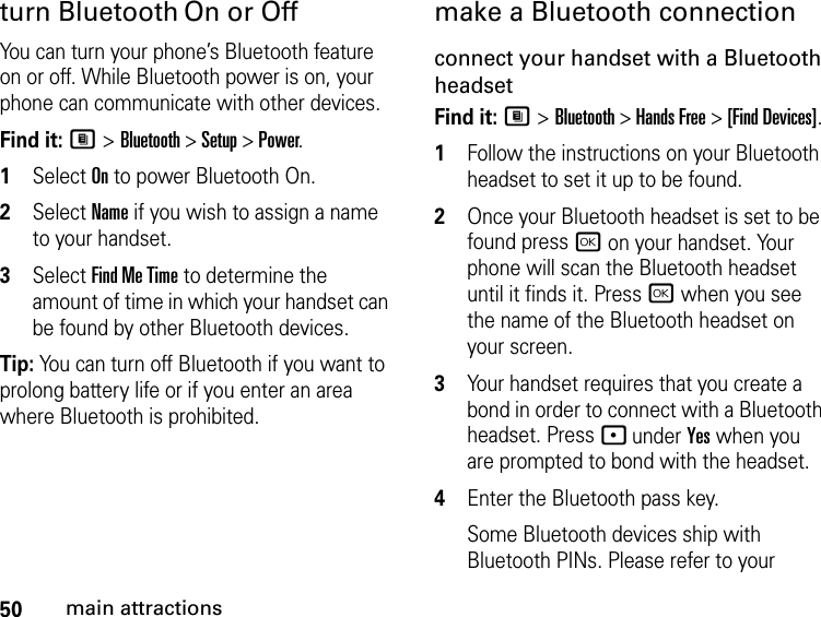 50main attractionsturn Bluetooth On or OffYou can turn your phone’s Bluetooth feature on or off. While Bluetooth power is on, your phone can communicate with other devices.Find it: M &gt; Bluetooth &gt; Setup &gt; Power.1Select On to power Bluetooth On.2Select Name if you wish to assign a name to your handset.3Select Find Me Time to determine the amount of time in which your handset can be found by other Bluetooth devices.Tip: You can turn off Bluetooth if you want to prolong battery life or if you enter an area where Bluetooth is prohibited.make a Bluetooth connectionconnect your handset with a Bluetooth headsetFind it: M &gt; Bluetooth &gt; Hands Free &gt; [Find Devices].1Follow the instructions on your Bluetooth headset to set it up to be found.2Once your Bluetooth headset is set to be found press r on your handset. Your phone will scan the Bluetooth headset until it finds it. Press r when you see the name of the Bluetooth headset on your screen.3Your handset requires that you create a bond in order to connect with a Bluetooth headset. Press - under Yes when you are prompted to bond with the headset.4Enter the Bluetooth pass key.Some Bluetooth devices ship with Bluetooth PINs. Please refer to your 