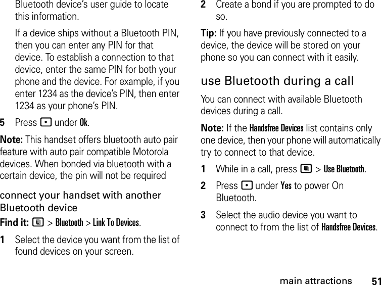 51main attractionsBluetooth device’s user guide to locate this information.If a device ships without a Bluetooth PIN, then you can enter any PIN for that device. To establish a connection to that device, enter the same PIN for both your phone and the device. For example, if you enter 1234 as the device’s PIN, then enter 1234 as your phone’s PIN.5Press - under Ok.Note: This handset offers bluetooth auto pair feature with auto pair compatible Motorola devices. When bonded via bluetooth with a certain device, the pin will not be requiredconnect your handset with another Bluetooth deviceFind it: M &gt; Bluetooth &gt; Link To Devices.1Select the device you want from the list of found devices on your screen.2Create a bond if you are prompted to do so.Tip: If you have previously connected to a device, the device will be stored on your phone so you can connect with it easily.use Bluetooth during a callYou can connect with available Bluetooth devices during a call.Note: If the Handsfree Devices list contains only one device, then your phone will automatically try to connect to that device.1While in a call, press M &gt; Use Bluetooth.2Press - under Yes to power On Bluetooth.3Select the audio device you want to connect to from the list of Handsfree Devices.