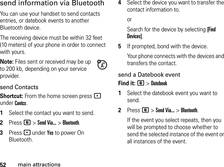 52main attractionssend information via BluetoothYou can use your handset to send contacts entries, or datebook events to another Bluetooth device.The receiving device must be within 32 feet (10 meters) of your phone in order to connect with yours.Note: Files sent or received may be up to 200 kb, depending on your service provider.send ContactsShortcut: From the home screen press - under Contcs.1Select the contact you want to send.2Press M &gt; Send Via... &gt; Bluetooth.3Press - under Yes to power On Bluetooth.4Select the device you want to transfer the contact information to.orSearch for the device by selecting [Find Devices].5If prompted, bond with the device.Your phone connects with the devices and transfers the contact.send a Datebook eventFind it: M &gt; Datebook1Select the datebook event you want to send.2Press M &gt; Send Via... &gt; Bluetooth.If the event you select repeats, then you will be prompted to choose whether to send the selected instance of the event or all instances of the event.