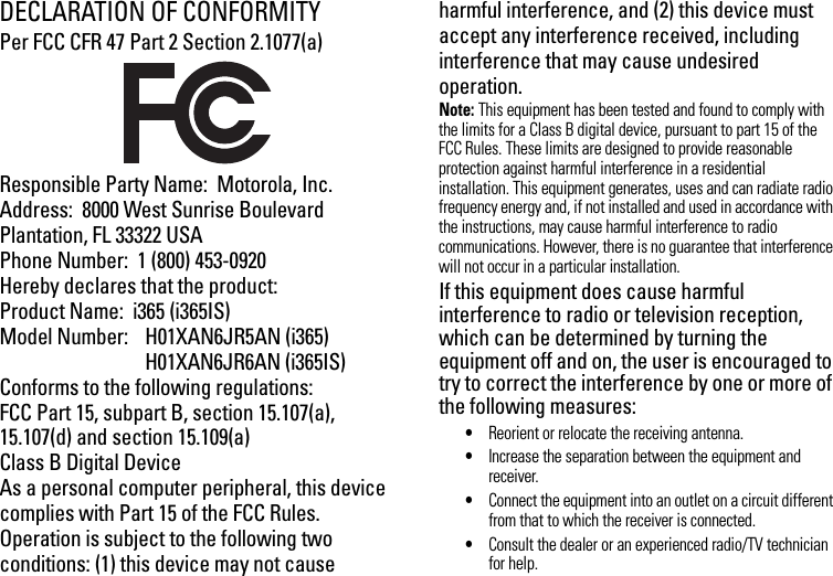 DECLARATION OF CONFORMITYPer FCC CFR 47 Part 2 Section 2.1077(a)Responsible Party Name:  Motorola, Inc.Address:  8000 West Sunrise BoulevardPlantation, FL 33322 USAPhone Number:  1 (800) 453-0920Hereby declares that the product:Product Name:  i365 (i365IS)Model Number:  H01XAN6JR5AN (i365)H01XAN6JR6AN (i365IS)Conforms to the following regulations:FCC Part 15, subpart B, section 15.107(a), 15.107(d) and section 15.109(a)Class B Digital DeviceAs a personal computer peripheral, this device complies with Part 15 of the FCC Rules. Operation is subject to the following two conditions: (1) this device may not cause harmful interference, and (2) this device must accept any interference received, including interference that may cause undesired operation.Note: This equipment has been tested and found to comply with the limits for a Class B digital device, pursuant to part 15 of the FCC Rules. These limits are designed to provide reasonable protection against harmful interference in a residential installation. This equipment generates, uses and can radiate radio frequency energy and, if not installed and used in accordance with the instructions, may cause harmful interference to radio communications. However, there is no guarantee that interference will not occur in a particular installation. If this equipment does cause harmful interference to radio or television reception, which can be determined by turning the equipment off and on, the user is encouraged to try to correct the interference by one or more of the following measures:•Reorient or relocate the receiving antenna.•Increase the separation between the equipment and receiver.•Connect the equipment into an outlet on a circuit different from that to which the receiver is connected.•Consult the dealer or an experienced radio/TV technician for help.