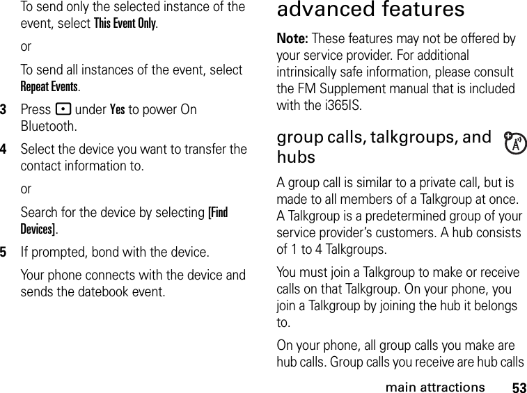 53main attractionsTo send only the selected instance of the event, select This Event Only.orTo send all instances of the event, select Repeat Events.3Press - under Yes to power On Bluetooth.4Select the device you want to transfer the contact information to.orSearch for the device by selecting [Find Devices].5If prompted, bond with the device.Your phone connects with the device and sends the datebook event.advanced featuresNote: These features may not be offered by your service provider. For additional intrinsically safe information, please consult the FM Supplement manual that is included with the i365IS.group calls, talkgroups, and hubs  A group call is similar to a private call, but is made to all members of a Talkgroup at once. A Talkgroup is a predetermined group of your service provider’s customers. A hub consists of 1 to 4 Talkgroups. You must join a Talkgroup to make or receive calls on that Talkgroup. On your phone, you join a Talkgroup by joining the hub it belongs to.On your phone, all group calls you make are hub calls. Group calls you receive are hub calls 