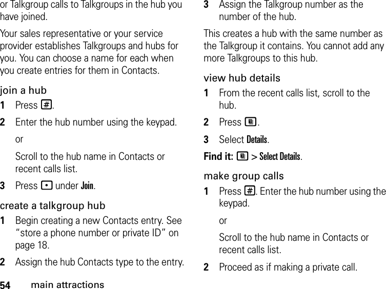 54main attractionsor Talkgroup calls to Talkgroups in the hub you have joined.Your sales representative or your service provider establishes Talkgroups and hubs for you. You can choose a name for each when you create entries for them in Contacts.join a hub1Press #. 2Enter the hub number using the keypad. orScroll to the hub name in Contacts or recent calls list.3Press - under Join.create a talkgroup hub1Begin creating a new Contacts entry. See “store a phone number or private ID” on page 18.2Assign the hub Contacts type to the entry.3Assign the Talkgroup number as the number of the hub.This creates a hub with the same number as the Talkgroup it contains. You cannot add any more Talkgroups to this hub.view hub details1From the recent calls list, scroll to the hub.2Press M.3Select Details.Find it: M &gt; Select Details.make group calls1Press #. Enter the hub number using the keypad. orScroll to the hub name in Contacts or recent calls list.2Proceed as if making a private call.