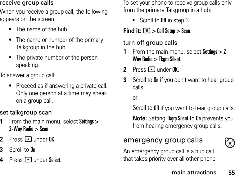 55main attractionsreceive group callsWhen you receive a group call, the following appears on the screen:•The name of the hub•The name or number of the primary Talkgroup in the hub•The private number of the person speakingTo answer a group call:•Proceed as if answering a private call. Only one person at a time may speak on a group call.set talkgroup scan1From the main menu, select Settings &gt; 2-Way Radio &gt; Scan.2Press - under OK.3Scroll to On.4Press - under Select.To set your phone to receive group calls only from the primary Talkgroup in a hub:•Scroll to Off in step 3.Find it: M &gt; Call Setup &gt; Scan.turn off group calls1From the main menu, select Settings &gt; 2-Way Radio &gt; Tkgrp Silent.2Press - under OK.3Scroll to On if you don’t want to hear group calls. orScroll to Off if you want to hear group calls.Note: Setting Tkgrp Silent to On prevents you from hearing emergency group calls.emergency group calls  An emergency group call is a hub call that takes priority over all other phone 