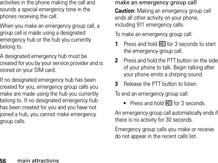 56main attractionsactivities in the phone making the call and sounds a special emergency tone in the phones receiving the call.When you make an emergency group call, a group call is made using a designated emergency hub or the hub you currently belong to.A designated emergency hub must be created for you by your service provider and is stored on your SIM card.If no designated emergency hub has been created for you, emergency group calls you make are made using the hub you currently belong to. If no designated emergency hub has been created for you and you have not joined a hub, you cannot make emergency group calls.make an emergency group callCaution: Making an emergency group call ends all other activity on your phone, including 911 emergency calls.To make an emergency group call:1Press and hold s for 3 seconds to start the emergency group call.2Press and hold the PTT button on the side of your phone to talk. Begin talking after your phone emits a chirping sound.3Release the PTT button to listen.To end an emergency group call:•Press and hold s for 3 seconds.An emergency group call automatically ends if there is no activity for 30 seconds.Emergency group calls you make or receive do not appear in the recent calls list.