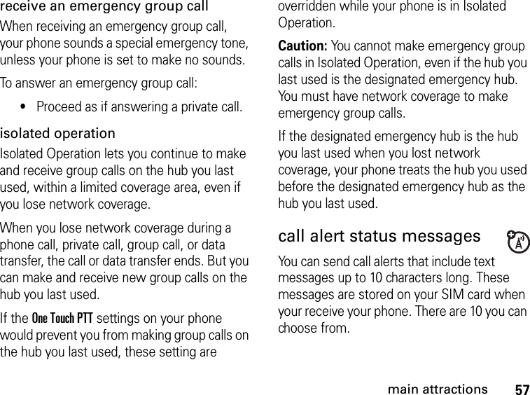 57main attractionsreceive an emergency group callWhen receiving an emergency group call, your phone sounds a special emergency tone, unless your phone is set to make no sounds.To answer an emergency group call:•Proceed as if answering a private call.isolated operationIsolated Operation lets you continue to make and receive group calls on the hub you last used, within a limited coverage area, even if you lose network coverage.When you lose network coverage during a phone call, private call, group call, or data transfer, the call or data transfer ends. But you can make and receive new group calls on the hub you last used.If the One Touch PTT settings on your phone would prevent you from making group calls on the hub you last used, these setting are overridden while your phone is in Isolated Operation.Caution: You cannot make emergency group calls in Isolated Operation, even if the hub you last used is the designated emergency hub. You must have network coverage to make emergency group calls.If the designated emergency hub is the hub you last used when you lost network coverage, your phone treats the hub you used before the designated emergency hub as the hub you last used.call alert status messages  You can send call alerts that include text messages up to 10 characters long. These messages are stored on your SIM card when your receive your phone. There are 10 you can choose from.