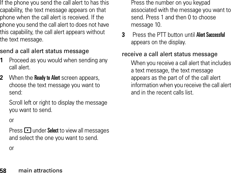 58main attractionsIf the phone you send the call alert to has this capability, the text message appears on that phone when the call alert is received. If the phone you send the call alert to does not have this capability, the call alert appears without the text message.send a call alert status message1Proceed as you would when sending any call alert.2When the Ready to Alert screen appears, choose the text message you want to send:Scroll left or right to display the message you want to send. orPress - under Select to view all messages and select the one you want to send. orPress the number on you keypad associated with the message you want to send. Press 1 and then 0 to choose message 10.3 Press the PTT button until Alert Successful appears on the display.receive a call alert status messageWhen you receive a call alert that includes a text message, the text message appears as the part of of the call alert information when you receive the call alert and in the recent calls list.