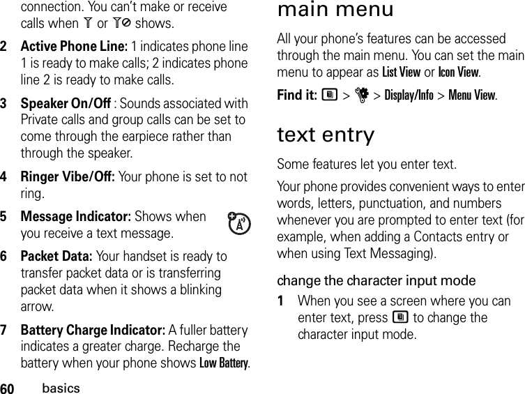 60basicsconnection. You can’t make or receive calls when 1 or 0 shows.2Active Phone Line: 1 indicates phone line 1 is ready to make calls; 2 indicates phone line 2 is ready to make calls.3Speaker On/Off : Sounds associated with Private calls and group calls can be set to come through the earpiece rather than through the speaker.4Ringer Vibe/Off: Your phone is set to not ring.5Message Indicator: Shows when you receive a text message.6Packet Data: Your handset is ready to transfer packet data or is transferring packet data when it shows a blinking arrow.7Battery Charge Indicator: A fuller battery indicates a greater charge. Recharge the battery when your phone shows Low Battery.main menuAll your phone’s features can be accessed through the main menu. You can set the main menu to appear as List View or Icon View.Find it: M &gt; u &gt; Display/Info &gt; Menu View.text entrySome features let you enter text.Your phone provides convenient ways to enter words, letters, punctuation, and numbers whenever you are prompted to enter text (for example, when adding a Contacts entry or when using Text Messaging).change the character input mode1When you see a screen where you can enter text, press M to change the character input mode.