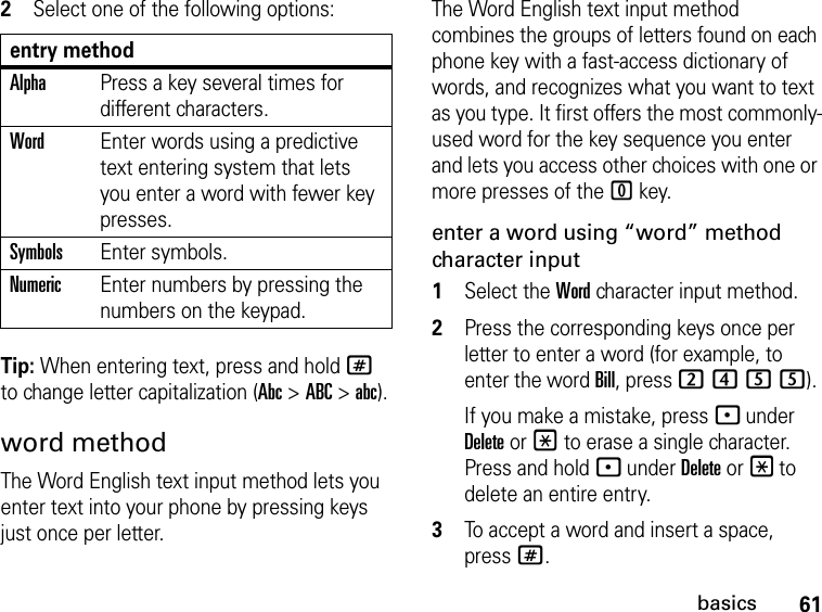 61basics2Select one of the following options:Tip: When entering text, press and hold # to change letter capitalization (Abc &gt; ABC &gt; abc).word methodThe Word English text input method lets you enter text into your phone by pressing keys just once per letter.The Word English text input method combines the groups of letters found on each phone key with a fast-access dictionary of words, and recognizes what you want to text as you type. It first offers the most commonly-used word for the key sequence you enter and lets you access other choices with one or more presses of the 0 key.enter a word using “word” method character input1Select the Word character input method. 2Press the corresponding keys once per letter to enter a word (for example, to enter the word Bill, press 2455). If you make a mistake, press - under Delete or * to erase a single character. Press and hold - under Delete or * to delete an entire entry.3To accept a word and insert a space, press#.entry methodAlphaPress a key several times for different characters.WordEnter words using a predictive text entering system that lets you enter a word with fewer key presses.SymbolsEnter symbols.NumericEnter numbers by pressing the numbers on the keypad.