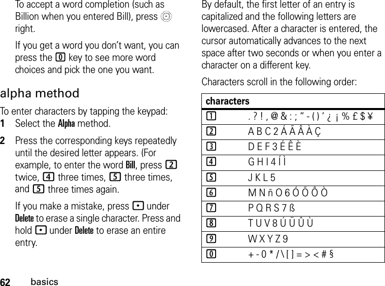 62basicsTo accept a word completion (such as Billion when you entered Bill), press   right.If you get a word you don’t want, you can press the 0 key to see more word choices and pick the one you want.alpha methodTo enter characters by tapping the keypad: 1Select the Alpha method.2Press the corresponding keys repeatedly until the desired letter appears. (For example, to enter the word Bill, press 2 twice, 4 three times, 5 three times, and 5 three times again. If you make a mistake, press - under Delete to erase a single character. Press and hold - under Delete to erase an entire entry.By default, the first letter of an entry is capitalized and the following letters are lowercased. After a character is entered, the cursor automatically advances to the next space after two seconds or when you enter a character on a different key.Characters scroll in the following order: characters1. ? ! , @ &amp; : ; “ - ( ) ‘ ¿ ¡ % £ $ ¥2A B C 2 Á Ã Â À Ç3D E F 3 É Ê È4G H I 4 Í Ì5J K L 56M N ñ O 6 Ó Õ Ô Ò7P Q R S 7 ß8T U V 8 Ú Ü Û Ù9W X Y Z 90+ - 0 * / \ [ ] = &gt; &lt; # §