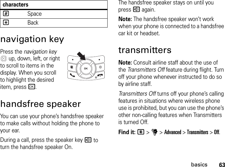 63basicsnavigation keyPress the navigation key  up, down, left, or right to scroll to items in the display. When you scroll to highlight the desired item, press r.handsfree speakerYou can use your phone’s handsfree speaker to make calls without holding the phone to your ear.During a call, press the speaker key ) to turn the handsfree speaker On.The handsfree speaker stays on until you press ) again.Note: The handsfree speaker won’t work when your phone is connected to a handsfree car kit or headset.transmittersNote: Consult airline staff about the use of the Transmitters Off feature during flight. Turn off your phone whenever instructed to do so by airline staff.Transmitters Off turns off your phone’s calling features in situations where wireless phone use is prohibited, but you can use the phone’s other non-calling features when Transmitters is turned Off.Find it: M &gt; u &gt; Advanced &gt; Transmitters &gt; Off.#Space*Backcharacters