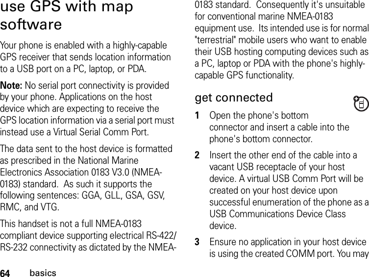 64basicsuse GPS with map softwareYour phone is enabled with a highly-capable GPS receiver that sends location information to a USB port on a PC, laptop, or PDA.Note: No serial port connectivity is provided by your phone. Applications on the host device which are expecting to receive the GPS location information via a serial port must instead use a Virtual Serial Comm Port.The data sent to the host device is formatted as prescribed in the National Marine Electronics Association 0183 V3.0 (NMEA-0183) standard.  As such it supports the following sentences: GGA, GLL, GSA, GSV, RMC, and VTG.  This handset is not a full NMEA-0183 compliant device supporting electrical RS-422/RS-232 connectivity as dictated by the NMEA-0183 standard.  Consequently it&apos;s unsuitable for conventional marine NMEA-0183 equipment use.  Its intended use is for normal &quot;terrestrial&quot; mobile users who want to enable their USB hosting computing devices such as a PC, laptop or PDA with the phone&apos;s highly-capable GPS functionality.get connected1Open the phone&apos;s bottom connector and insert a cable into the phone&apos;s bottom connector.2Insert the other end of the cable into a vacant USB receptacle of your host device. A virtual USB Comm Port will be created on your host device upon successful enumeration of the phone as a USB Communications Device Class device.  3Ensure no application in your host device is using the created COMM port. You may 