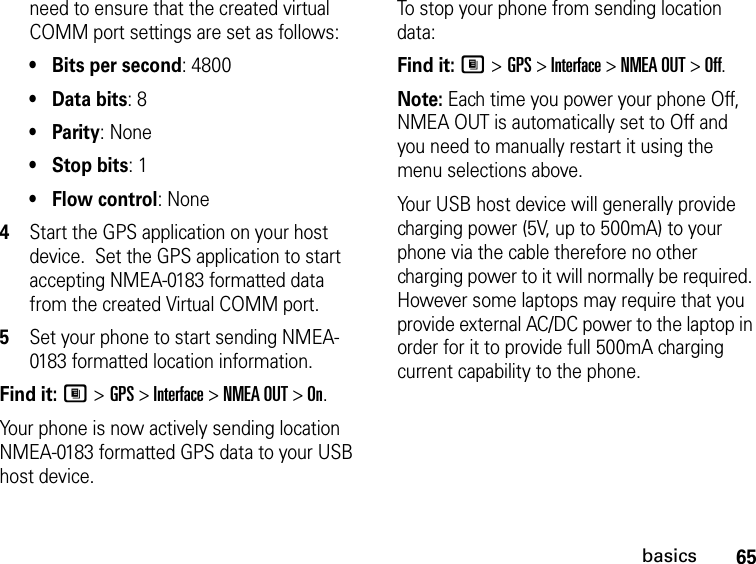 65basicsneed to ensure that the created virtual COMM port settings are set as follows: •Bits per second: 4800 •Data bits: 8 •Parity: None •Stop bits: 1 •Flow control: None 4Start the GPS application on your host device.  Set the GPS application to start accepting NMEA-0183 formatted data from the created Virtual COMM port.5Set your phone to start sending NMEA-0183 formatted location information.Find it: M &gt; GPS &gt; Interface &gt; NMEA OUT &gt; On.Your phone is now actively sending location NMEA-0183 formatted GPS data to your USB host device.To stop your phone from sending location data: Find it: M &gt; GPS &gt; Interface &gt; NMEA OUT &gt; Off.Note: Each time you power your phone Off, NMEA OUT is automatically set to Off and you need to manually restart it using the menu selections above.Your USB host device will generally provide charging power (5V, up to 500mA) to your phone via the cable therefore no other charging power to it will normally be required. However some laptops may require that you provide external AC/DC power to the laptop in order for it to provide full 500mA charging current capability to the phone.