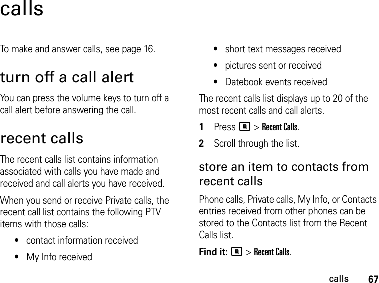 67callscallsTo make and answer calls, see page 16.turn off a call alertYou can press the volume keys to turn off a call alert before answering the call.recent callsThe recent calls list contains information associated with calls you have made and received and call alerts you have received.When you send or receive Private calls, the recent call list contains the following PTV items with those calls:•contact information received•My Info received•short text messages received•pictures sent or received•Datebook events receivedThe recent calls list displays up to 20 of the most recent calls and call alerts.1Press M &gt; Recent Calls.2Scroll through the list.store an item to contacts from recent callsPhone calls, Private calls, My Info, or Contacts entries received from other phones can be stored to the Contacts list from the Recent Calls list.Find it: M &gt; Recent Calls.