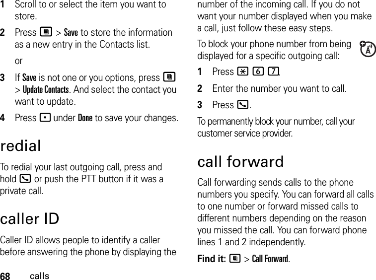 68calls1Scroll to or select the item you want to store.2Press M &gt; Save to store the information as a new entry in the Contacts list.or3If Save is not one or you options, press M &gt; Update Contacts. And select the contact you want to update.4Press - under Done to save your changes.redialTo redial your last outgoing call, press and hold O or push the PTT button if it was a private call.caller IDCaller ID allows people to identify a caller before answering the phone by displaying the number of the incoming call. If you do not want your number displayed when you make a call, just follow these easy steps.To block your phone number from being displayed for a specific outgoing call:1Press *67.2Enter the number you want to call.3Press O.To permanently block your number, call your customer service provider.call forwardCall forwarding sends calls to the phone numbers you specify. You can forward all calls to one number or forward missed calls to different numbers depending on the reason you missed the call. You can forward phone lines 1 and 2 independently.Find it: M &gt; Call Forward.