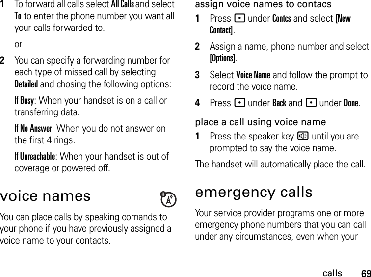 69calls1To forward all calls select All Calls and select To to enter the phone number you want all your calls forwarded to.or2You can specify a forwarding number for each type of missed call by selecting Detailed and chosing the following options:If Busy: When your handset is on a call or transferring data.If No Answer: When you do not answer on the first 4 rings.If Unreachable: When your handset is out of coverage or powered off.voice namesYou can place calls by speaking comands to your phone if you have previously assigned a voice name to your contacts.assign voice names to contacs1Press - under Contcs and select [New Contact].2Assign a name, phone number and select [Options].3Select Voice Name and follow the prompt to record the voice name.4Press - under Back and - under Done.place a call using voice name1Press the speaker key ) until you are prompted to say the voice name.The handset will automatically place the call.emergency callsYour service provider programs one or more emergency phone numbers that you can call under any circumstances, even when your 