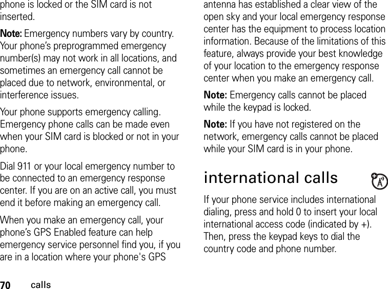 70callsphone is locked or the SIM card is not inserted.Note: Emergency numbers vary by country. Your phone’s preprogrammed emergency number(s) may not work in all locations, and sometimes an emergency call cannot be placed due to network, environmental, or interference issues.Your phone supports emergency calling. Emergency phone calls can be made even when your SIM card is blocked or not in your phone.Dial 911 or your local emergency number to be connected to an emergency response center. If you are on an active call, you must end it before making an emergency call. When you make an emergency call, your phone’s GPS Enabled feature can help emergency service personnel find you, if you are in a location where your phone&apos;s GPS antenna has established a clear view of the open sky and your local emergency response center has the equipment to process location information. Because of the limitations of this feature, always provide your best knowledge of your location to the emergency response center when you make an emergency call.Note: Emergency calls cannot be placed while the keypad is locked.Note: If you have not registered on the network, emergency calls cannot be placed while your SIM card is in your phone.international callsIf your phone service includes international dialing, press and hold 0 to insert your local international access code (indicated by +). Then, press the keypad keys to dial the country code and phone number.