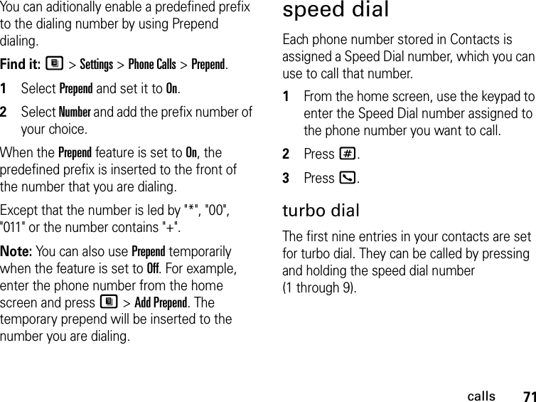 71callsYou can aditionally enable a predefined prefix to the dialing number by using Prepend dialing.Find it: M &gt; Settings &gt; Phone Calls &gt; Prepend.1Select Prepend and set it to On.2Select Number and add the prefix number of your choice.When the Prepend feature is set to On, the predefined prefix is inserted to the front of the number that you are dialing. Except that the number is led by &quot;*&quot;, &quot;00&quot;, &quot;011&quot; or the number contains &quot;+&quot;. Note: You can also use Prepend temporarily when the feature is set to Off. For example, enter the phone number from the home screen and press M &gt; Add Prepend. The temporary prepend will be inserted to the number you are dialing.speed dialEach phone number stored in Contacts is assigned a Speed Dial number, which you can use to call that number.1From the home screen, use the keypad to enter the Speed Dial number assigned to the phone number you want to call.2Press #.3Press O.turbo dialThe first nine entries in your contacts are set for turbo dial. They can be called by pressing and holding the speed dial number (1 through 9).