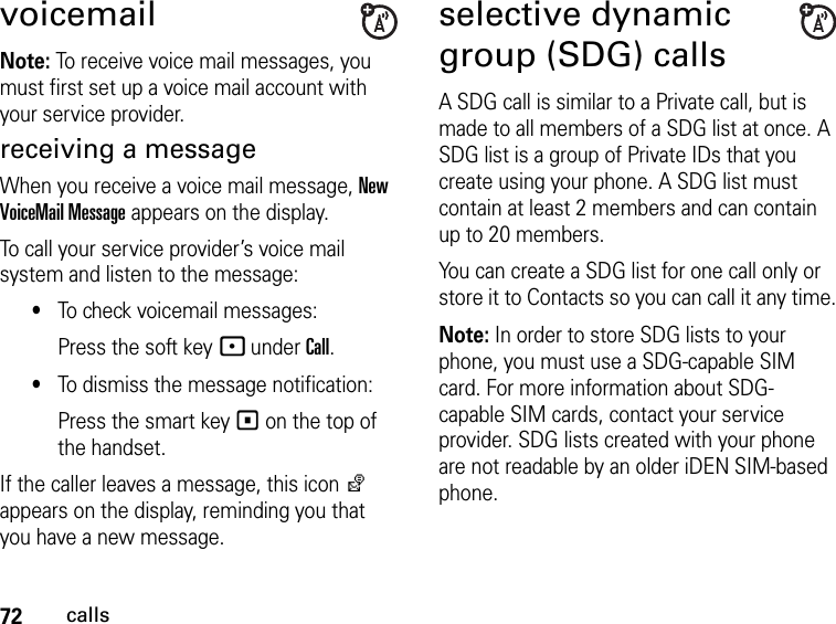 72callsvoicemailNote: To receive voice mail messages, you must first set up a voice mail account with your service provider.receiving a messageWhen you receive a voice mail message, New VoiceMail Message appears on the display.To call your service provider’s voice mail system and listen to the message:•To check voicemail messages:Press the soft key - under Call.•To dismiss the message notification:Press the smart key ( on the top of the handset.If the caller leaves a message, this icon y appears on the display, reminding you that you have a new message.selective dynamic group (SDG) callsA SDG call is similar to a Private call, but is made to all members of a SDG list at once. A SDG list is a group of Private IDs that you create using your phone. A SDG list must contain at least 2 members and can contain up to 20 members.You can create a SDG list for one call only or store it to Contacts so you can call it any time.Note: In order to store SDG lists to your phone, you must use a SDG-capable SIM card. For more information about SDG-capable SIM cards, contact your service provider. SDG lists created with your phone are not readable by an older iDEN SIM-based phone.