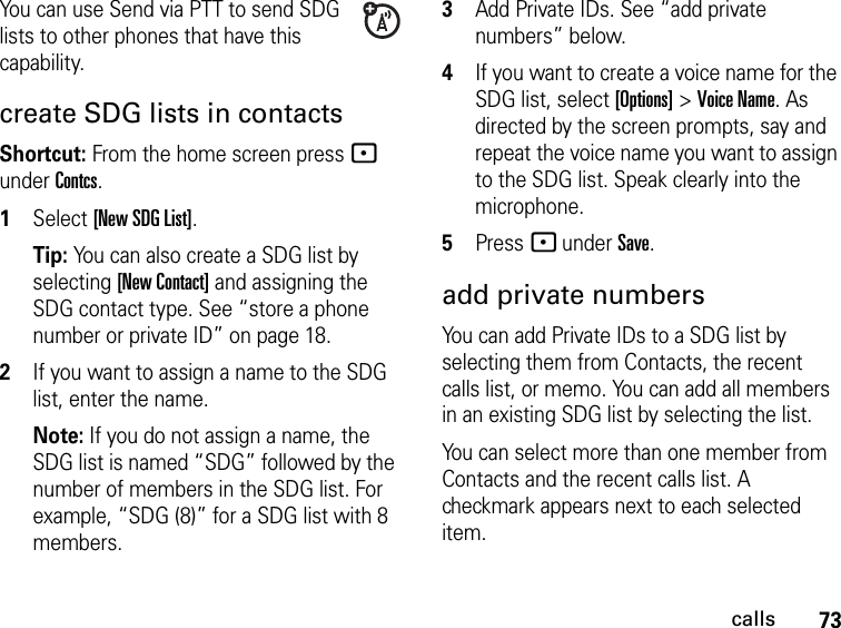 73callsYou can use Send via PTT to send SDG lists to other phones that have this capability.create SDG lists in contactsShortcut: From the home screen press - under Contcs. 1Select [New SDG List].Tip: You can also create a SDG list by selecting [New Contact] and assigning the SDG contact type. See “store a phone number or private ID” on page 18.2If you want to assign a name to the SDG list, enter the name.Note: If you do not assign a name, the SDG list is named “SDG” followed by the number of members in the SDG list. For example, “SDG (8)” for a SDG list with 8 members.3Add Private IDs. See “add private numbers” below.4If you want to create a voice name for the SDG list, select [Options] &gt; Voice Name. As directed by the screen prompts, say and repeat the voice name you want to assign to the SDG list. Speak clearly into the microphone. 5Press - under Save.add private numbersYou can add Private IDs to a SDG list by selecting them from Contacts, the recent calls list, or memo. You can add all members in an existing SDG list by selecting the list. You can select more than one member from Contacts and the recent calls list. A checkmark appears next to each selected item.