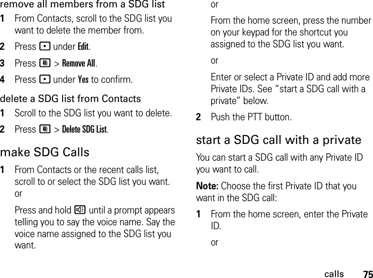 75callsremove all members from a SDG list1From Contacts, scroll to the SDG list you want to delete the member from.2Press - under Edit.3Press M &gt; Remove All.4Press - under Yes to confirm.delete a SDG list from Contacts1Scroll to the SDG list you want to delete.2Press M &gt; Delete SDG List.make SDG Calls1From Contacts or the recent calls list, scroll to or select the SDG list you want. orPress and hold ) until a prompt appears telling you to say the voice name. Say the voice name assigned to the SDG list you want. orFrom the home screen, press the number on your keypad for the shortcut you assigned to the SDG list you want.orEnter or select a Private ID and add more Private IDs. See “start a SDG call with a private” below.2Push the PTT button.start a SDG call with a privateYou can start a SDG call with any Private ID you want to call.Note: Choose the first Private ID that you want in the SDG call:1From the home screen, enter the Private ID.or