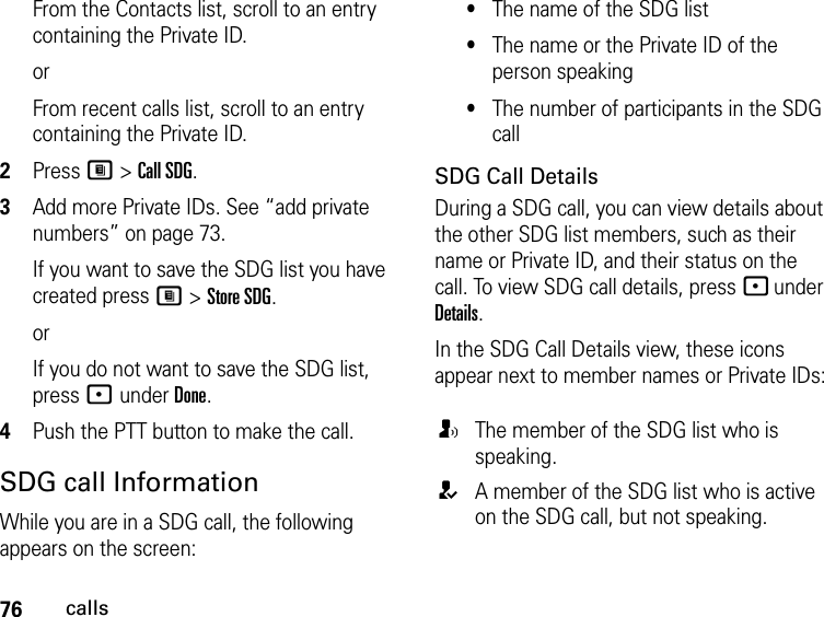 76callsFrom the Contacts list, scroll to an entry containing the Private ID.orFrom recent calls list, scroll to an entry containing the Private ID.2Press M &gt; Call SDG.3Add more Private IDs. See “add private numbers” on page 73.If you want to save the SDG list you have created press M &gt; Store SDG.orIf you do not want to save the SDG list, press - under Done.4Push the PTT button to make the call. SDG call InformationWhile you are in a SDG call, the following appears on the screen:•The name of the SDG list•The name or the Private ID of the person speaking•The number of participants in the SDG callSDG Call DetailsDuring a SDG call, you can view details about the other SDG list members, such as their name or Private ID, and their status on the call. To view SDG call details, press - under Details.In the SDG Call Details view, these icons appear next to member names or Private IDs:TThe member of the SDG list who is speaking.AA member of the SDG list who is active on the SDG call, but not speaking.