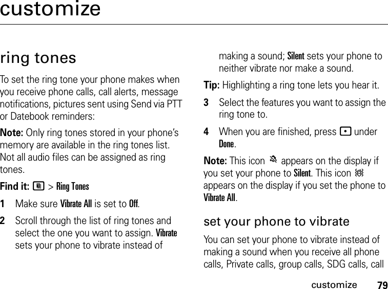 79customizecustomizering tonesTo set the ring tone your phone makes when you receive phone calls, call alerts, message notifications, pictures sent using Send via PTT or Datebook reminders:Note: Only ring tones stored in your phone’s memory are available in the ring tones list. Not all audio files can be assigned as ring tones.Find it: M &gt; Ring Tones1Make sure Vibrate All is set to Off.2Scroll through the list of ring tones and select the one you want to assign. Vibrate sets your phone to vibrate instead of making a sound; Silent sets your phone to neither vibrate nor make a sound.Tip: Highlighting a ring tone lets you hear it.3Select the features you want to assign the ring tone to.4When you are finished, press - under Done.Note: This icon M appears on the display if you set your phone to Silent. This icon Q appears on the display if you set the phone to Vibrate All.set your phone to vibrateYou can set your phone to vibrate instead of making a sound when you receive all phone calls, Private calls, group calls, SDG calls, call 