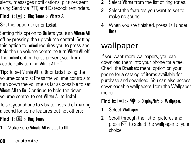 80customizealerts, messages notifications, pictures sent using Send via PTT, and Datebook reminders.Find it: M &gt; Ring Tones &gt; Vibrate All.Set this option to On or Locked.Setting this option to On lets you turn Vibrate All off by pressing the up volume control. Setting this option to Locked requires you to press and hold the up volume control to turn Vibrate All off. The Locked option helps prevent you from accidentally turning Vibrate All off.Tip: To set Vibrate All to On or Locked using the volume controls: Press the volume controls to turn down the volume as far as possible to set Vibrate All to On. Continue to hold the down volume control to set Vibrate All to Locked.To set your phone to vibrate instead of making a sound for some features but not others:Find it: M &gt; Ring Tones.1Make sure Vibrate All is set to Off.2Select Vibrate from the list of ring tones.3Select the features you want to set to make no sound.4When you are finished, press - under Done.wallpaperIf you want more wallpapers, you can download them into your phone for a fee. Check the Downloads menu option on your phone for a catalog of items available for purchase and download. You can also access downloadable wallpapers from the Wallpaper menu.Find it: M &gt; u &gt; Display/Info &gt; Wallpaper.1Select Wallpaper.2Scroll through the list of pictures and press r to select the wallpaper of your choice.