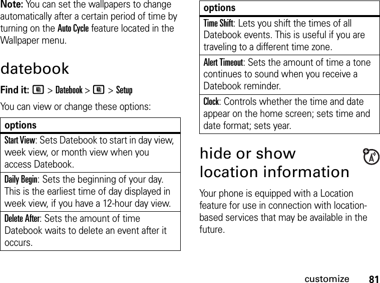 81customizeNote: You can set the wallpapers to change automatically after a certain period of time by turning on the Auto Cycle feature located in the Wallpaper menu.datebookFind it: M &gt; Datebook &gt; M &gt; SetupYou can view or change these options:hide or show location informationYour phone is equipped with a Location feature for use in connection with location-based services that may be available in the future. optionsStart View: Sets Datebook to start in day view, week view, or month view when you access Datebook.Daily Begin: Sets the beginning of your day. This is the earliest time of day displayed in week view, if you have a 12-hour day view.Delete After: Sets the amount of time Datebook waits to delete an event after it occurs.Time Shift: Lets you shift the times of all Datebook events. This is useful if you are traveling to a different time zone.Alert Timeout: Sets the amount of time a tone continues to sound when you receive a Datebook reminder.Clock: Controls whether the time and date appear on the home screen; sets time and date format; sets year.options