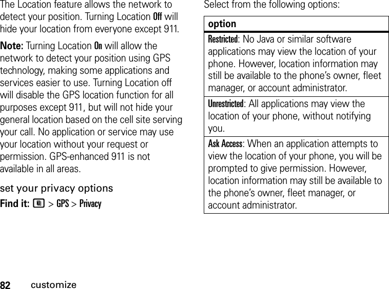 82customizeThe Location feature allows the network to detect your position. Turning Location Off will hide your location from everyone except 911.Note: Turning Location On will allow the network to detect your position using GPS technology, making some applications and services easier to use. Turning Location off will disable the GPS location function for all purposes except 911, but will not hide your general location based on the cell site serving your call. No application or service may use your location without your request or permission. GPS-enhanced 911 is not available in all areas.set your privacy optionsFind it: M &gt; GPS &gt; PrivacySelect from the following options:optionRestricted: No Java or similar software applications may view the location of your phone. However, location information may still be available to the phone’s owner, fleet manager, or account administrator.Unrestricted: All applications may view the location of your phone, without notifying you.Ask Access: When an application attempts to view the location of your phone, you will be prompted to give permission. However, location information may still be available to the phone’s owner, fleet manager, or account administrator.