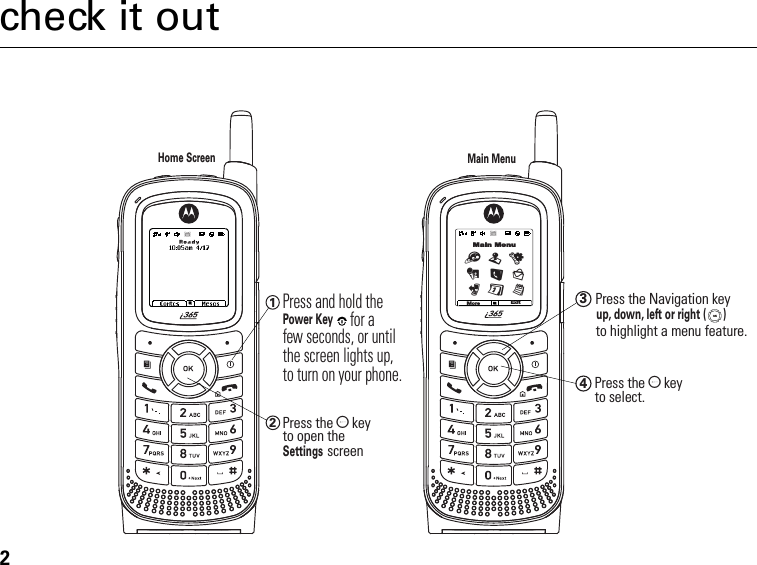 2check it outHome ScreenMain MenuMore ExitMain MenuTuLD0glP12Press the O  keyto open theSettings screen 1Press and hold the Power Keyfor a few seconds, or until the screen lights up, to turn on your phone. 3up, down, left or right (      )Press the Navigation key to highlight a menu feature.4Press the O  keyto select.