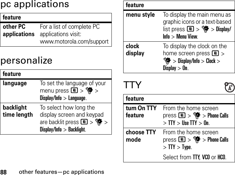 88other features—pc applicationspc applicationspersonalizeTTYfeatureother PC applicationsFor a list of complete PC applications visit: www.motorola.com/supportfeaturelanguageTo set the language of your menu press M &gt; u &gt; Display/Info &gt; Language.backlight time lengthTo select how long the display screen and keypad are backlit press M &gt; u &gt; Display/Info &gt; Backlight.menu styleTo display the main menu as graphic icons or a text-based list press M &gt; u &gt; Display/Info &gt; Menu View.clock displayTo display the clock on the home screen press M &gt; u &gt; Display/Info &gt; Clock &gt; Display &gt; On.featureturn On TTY featureFrom the home screen press M &gt; u &gt; Phone Calls &gt; TTY &gt; Use TTY &gt; On.choose TTY modeFrom the home screen press M &gt; u &gt; Phone Calls &gt; TTY &gt; Type.Select from TTY, VCO or HCO.feature