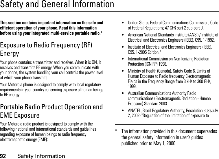 92Safety InformationSafety and General InformationSafety InformationThis section contains important information on the safe and efficient operation of your phone. Read this information before using your integrated multi-service portable radio.*Exposure to Radio Frequency (RF) EnergyYour phone contains a transmitter and receiver. When it is ON, it receives and transmits RF energy. When you communicate with your phone, the system handling your call controls the power level at which your phone transmits.Your Motorola phone is designed to comply with local regulatory requirements in your country concerning exposure of human beings to RF energy.Portable Radio Product Operation and EME ExposureYour Motorola radio product is designed to comply with the following national and international standards and guidelines regarding exposure of human beings to radio frequency electromagnetic energy (EME):•United States Federal Communications Commission, Code of Federal Regulations; 47 CFR part 2 sub-part J.•American National Standards Institute (ANSI) / Institute of Electrical and Electronics Engineers (IEEE). C95. 1-1992.•Institute of Electrical and Electronics Engineers (IEEE). C95. 1-2005 Edition.*•International Commission on Non-Ionizing Radiation Protection (ICNIRP) 1998.•Ministry of Health (Canada). Safety Code 6. Limits of Human Exposure to Radio frequency Electromagnetic Fields in the Frequency Range from 3 kHz to 300 GHz, 1999.•Australian Communications Authority Radio communications (Electromagnetic Radiation - Human Exposure) Standard 2003.•ANATEL, Brazil Regulatory Authority, Resolution 303 (July 2, 2002) &quot;Regulation of the limitation of exposure to * The information provided in this document supersedes the general safety information in user’s guides published prior to May 1, 2006