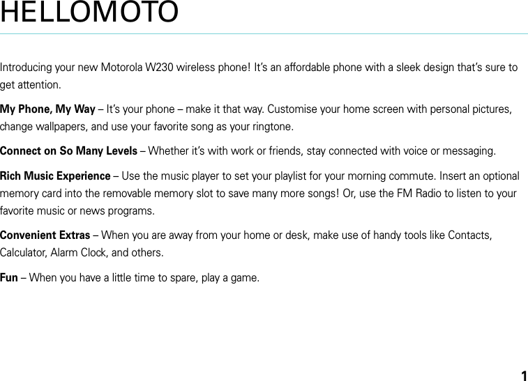 1HELLOMOTOIntroducing your new Motorola W230 wireless phone! It’s an affordable phone with a sleek design that’s sure to get attention.My Phone, My Way – It’s your phone – make it that way. Customise your home screen with personal pictures, change wallpapers, and use your favorite song as your ringtone. Connect on So Many Levels – Whether it’s with work or friends, stay connected with voice or messaging. Rich Music Experience – Use the music player to set your playlist for your morning commute. Insert an optional memory card into the removable memory slot to save many more songs! Or, use the FM Radio to listen to your favorite music or news programs.Convenient Extras – When you are away from your home or desk, make use of handy tools like Contacts, Calculator, Alarm Clock, and others.Fun – When you have a little time to spare, play a game.