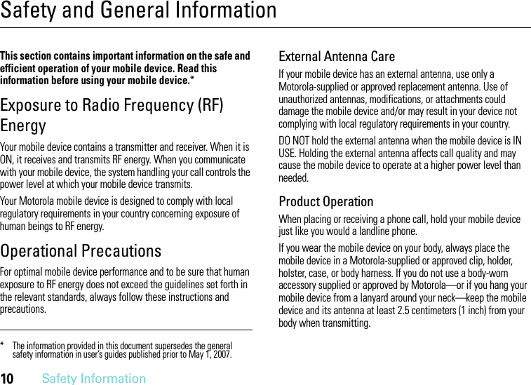 10Safety InformationSafety and General InformationSafety InformationThis section contains important information on the safe and efficient operation of your mobile device. Read this information before using your mobile device.*Exposure to Radio Frequency (RF) EnergyYour mobile device contains a transmitter and receiver. When it is ON, it receives and transmits RF energy. When you communicate with your mobile device, the system handling your call controls the power level at which your mobile device transmits.Your Motorola mobile device is designed to comply with local regulatory requirements in your country concerning exposure of human beings to RF energy.Operational PrecautionsFor optimal mobile device performance and to be sure that human exposure to RF energy does not exceed the guidelines set forth in the relevant standards, always follow these instructions and precautions.External Antenna CareIf your mobile device has an external antenna, use only a Motorola-supplied or approved replacement antenna. Use of unauthorized antennas, modifications, or attachments could damage the mobile device and/or may result in your device not complying with local regulatory requirements in your country.DO NOT hold the external antenna when the mobile device is IN USE. Holding the external antenna affects call quality and may cause the mobile device to operate at a higher power level than needed.Product OperationWhen placing or receiving a phone call, hold your mobile device just like you would a landline phone.If you wear the mobile device on your body, always place the mobile device in a Motorola-supplied or approved clip, holder, holster, case, or body harness. If you do not use a body-worn accessory supplied or approved by Motorola—or if you hang your mobile device from a lanyard around your neck—keep the mobile device and its antenna at least 2.5 centimeters (1 inch) from your body when transmitting.* The information provided in this document supersedes the general safety information in user’s guides published prior to May 1, 2007.