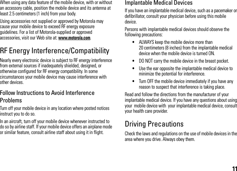 11When using any data feature of the mobile device, with or without an accessory cable, position the mobile device and its antenna at least 2.5 centimeters (1 inch) from your body.Using accessories not supplied or approved by Motorola may cause your mobile device to exceed RF energy exposure guidelines. For a list of Motorola-supplied or approved accessories, visit our Web site at: www.motorola.com.RF Energy Interference/CompatibilityNearly every electronic device is subject to RF energy interference from external sources if inadequately shielded, designed, or otherwise configured for RF energy compatibility. In some circumstances your mobile device may cause interference with other devices.Follow Instructions to Avoid Interference ProblemsTurn off your mobile device in any location where posted notices instruct you to do so.In an aircraft, turn off your mobile device whenever instructed to do so by airline staff. If your mobile device offers an airplane mode or similar feature, consult airline staff about using it in flight.Implantable Medical DevicesIf you have an implantable medical device, such as a pacemaker or defibrillator, consult your physician before using this mobile device.Persons with implantable medical devices should observe the following precautions:•ALWAYS keep the mobile device more than 20 centimeters (8 inches) from the implantable medical device when the mobile device is turned ON.•DO NOT carry the mobile device in the breast pocket.•Use the ear opposite the implantable medical device to minimize the potential for interference.•Turn OFF the mobile device immediately if you have any reason to suspect that interference is taking place.Read and follow the directions from the manufacturer of your implantable medical device. If you have any questions about using your  mobile device with  your implantable medical device, consult your health care provider.Driving PrecautionsCheck the laws and regulations on the use of mobile devices in the area where you drive. Always obey them.