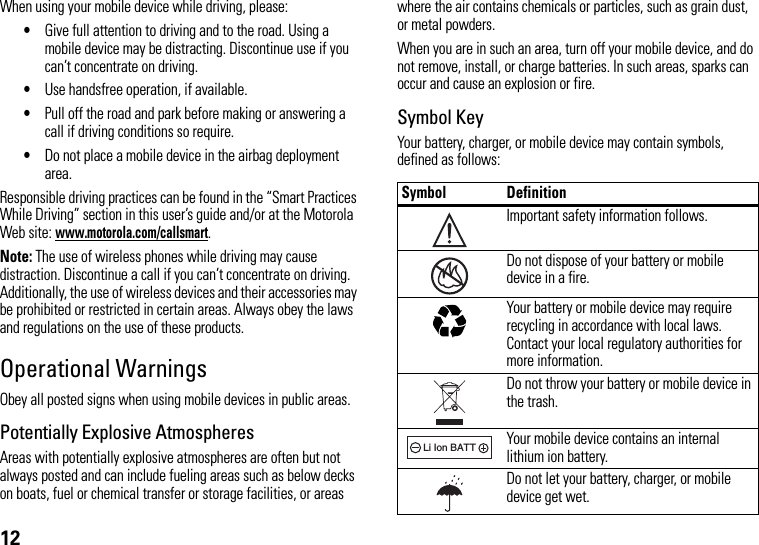 12When using your mobile device while driving, please:•Give full attention to driving and to the road. Using a mobile device may be distracting. Discontinue use if you can’t concentrate on driving.•Use handsfree operation, if available.•Pull off the road and park before making or answering a call if driving conditions so require.•Do not place a mobile device in the airbag deployment area.Responsible driving practices can be found in the “Smart Practices While Driving” section in this user’s guide and/or at the Motorola Web site: www.motorola.com/callsmart.Note: The use of wireless phones while driving may cause distraction. Discontinue a call if you can’t concentrate on driving. Additionally, the use of wireless devices and their accessories may be prohibited or restricted in certain areas. Always obey the laws and regulations on the use of these products.Operational WarningsObey all posted signs when using mobile devices in public areas.Potentially Explosive AtmospheresAreas with potentially explosive atmospheres are often but not always posted and can include fueling areas such as below decks on boats, fuel or chemical transfer or storage facilities, or areas where the air contains chemicals or particles, such as grain dust, or metal powders.When you are in such an area, turn off your mobile device, and do not remove, install, or charge batteries. In such areas, sparks can occur and cause an explosion or fire.Symbol KeyYour battery, charger, or mobile device may contain symbols, defined as follows:Symbol DefinitionImportant safety information follows.Do not dispose of your battery or mobile device in a fire.Your battery or mobile device may require recycling in accordance with local laws. Contact your local regulatory authorities for more information.Do not throw your battery or mobile device in the trash.Your mobile device contains an internal lithium ion battery.Do not let your battery, charger, or mobile device get wet.032374o032376o032375o032378oLi Ion BATT