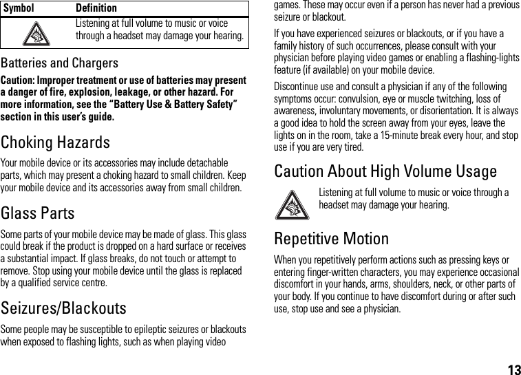 13Batteries and ChargersCaution: Improper treatment or use of batteries may present a danger of fire, explosion, leakage, or other hazard. For more information, see the “Battery Use &amp; Battery Safety” section in this user’s guide.Choking HazardsYour mobile device or its accessories may include detachable parts, which may present a choking hazard to small children. Keep your mobile device and its accessories away from small children.Glass PartsSome parts of your mobile device may be made of glass. This glass could break if the product is dropped on a hard surface or receives a substantial impact. If glass breaks, do not touch or attempt to remove. Stop using your mobile device until the glass is replaced by a qualified service centre.Seizures/BlackoutsSome people may be susceptible to epileptic seizures or blackouts when exposed to flashing lights, such as when playing video games. These may occur even if a person has never had a previous seizure or blackout.If you have experienced seizures or blackouts, or if you have a family history of such occurrences, please consult with your physician before playing video games or enabling a flashing-lights feature (if available) on your mobile device.Discontinue use and consult a physician if any of the following symptoms occur: convulsion, eye or muscle twitching, loss of awareness, involuntary movements, or disorientation. It is always a good idea to hold the screen away from your eyes, leave the lights on in the room, take a 15-minute break every hour, and stop use if you are very tired.Caution About High Volume UsageListening at full volume to music or voice through a headset may damage your hearing.Repetitive MotionWhen you repetitively perform actions such as pressing keys or entering finger-written characters, you may experience occasional discomfort in your hands, arms, shoulders, neck, or other parts of your body. If you continue to have discomfort during or after such use, stop use and see a physician.Listening at full volume to music or voice through a headset may damage your hearing.Symbol Definition