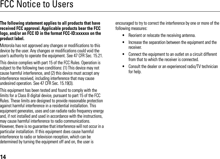 14FCC Notice to UsersFCC NoticeThe following statement applies to all products that have received FCC approval. Applicable products bear the FCC logo, and/or an FCC ID in the format FCC-ID:xxxxxx on the product label.Motorola has not approved any changes or modifications to this device by the user. Any changes or modifications could void the user’s authority to operate the equipment. See 47 CFR Sec. 15.21.This device complies with part 15 of the FCC Rules. Operation is subject to the following two conditions: (1) This device may not cause harmful interference, and (2) this device must accept any interference received, including interference that may cause undesired operation. See 47 CFR Sec. 15.19(3).This equipment has been tested and found to comply with the limits for a Class B digital device, pursuant to part 15 of the FCC Rules. These limits are designed to provide reasonable protection against harmful interference in a residential installation. This equipment generates, uses and can radiate radio frequency energy and, if not installed and used in accordance with the instructions, may cause harmful interference to radio communications. However, there is no guarantee that interference will not occur in a particular installation. If this equipment does cause harmful interference to radio or television reception, which can be determined by turning the equipment off and on, the user is encouraged to try to correct the interference by one or more of the following measures:•Reorient or relocate the receiving antenna.•Increase the separation between the equipment and the receiver.•Connect the equipment to an outlet on a circuit different from that to which the receiver is connected.•Consult the dealer or an experienced radio/TV technician for help.