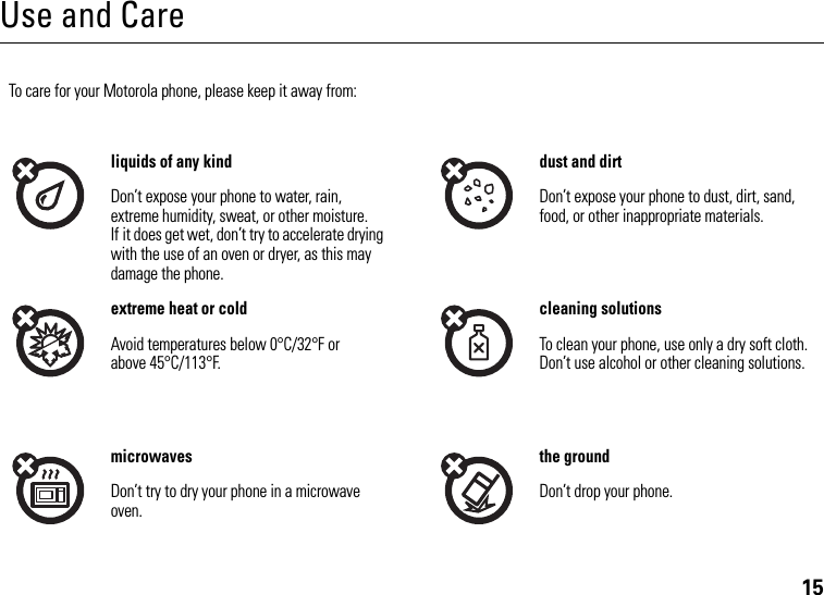 15Use and CareUse and CareTo care for your Motorola phone, please keep it away from:liquids of any kind dust and dirtDon’t expose your phone to water, rain, extreme humidity, sweat, or other moisture. If it does get wet, don’t try to accelerate drying with the use of an oven or dryer, as this may damage the phone.Don’t expose your phone to dust, dirt, sand, food, or other inappropriate materials.extreme heat or cold cleaning solutionsAvoid temperatures below 0°C/32°F or above 45°C/113°F.To clean your phone, use only a dry soft cloth. Don’t use alcohol or other cleaning solutions.microwaves the groundDon’t try to dry your phone in a microwave oven.Don’t drop your phone.