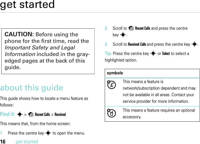 16get startedget startedabout this guideThis guide shows how to locate a menu feature as follows:Find it: s &gt;sRecent Calls &gt;ReceivedThis means that, from the home screen:  1Press the centre keys to open the menu.2Scroll to sRecent Calls and press the centre keys.3Scroll to Received Calls and press the centre keys.Tip: Press the centre keys or Select to select a highlighted option.CAUTION: Before using the phone for the first time, read the Important Safety and Legal Information included in the gray-edged pages at the back of this guide.symbolsThis means a feature is network/subscription dependent and may not be available in all areas. Contact your service provider for more information.This means a feature requires an optional accessory.