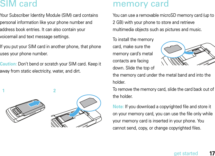 17get startedSIM cardYour Subscriber Identity Module (SIM) card contains personal information like your phone number and address book entries. It can also contain your voicemail and text message settings.If you put your SIM card in another phone, that phone uses your phone number.Caution: Don’t bend or scratch your SIM card. Keep it away from static electricity, water, and dirt.memory cardYou can use a removable microSD memory card (up to 2 GB) with your phone to store and retrieve multimedia objects such as pictures and music.To install the memory card, make sure the memory card’s metal contacts are facing down. Slide the top of the memory card under the metal band and into the holder.To remove the memory card, slide the card back out of the holder.  Note: If you download a copyrighted file and store it on your memory card, you can use the file only while your memory card is inserted in your phone. You cannot send, copy, or change copyrighted files.12